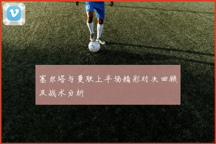 塞尔塔与曼联上半场精彩对决回顾及战术分析