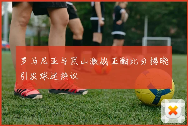 罗马尼亚与黑山激战正酣比分揭晓引发球迷热议