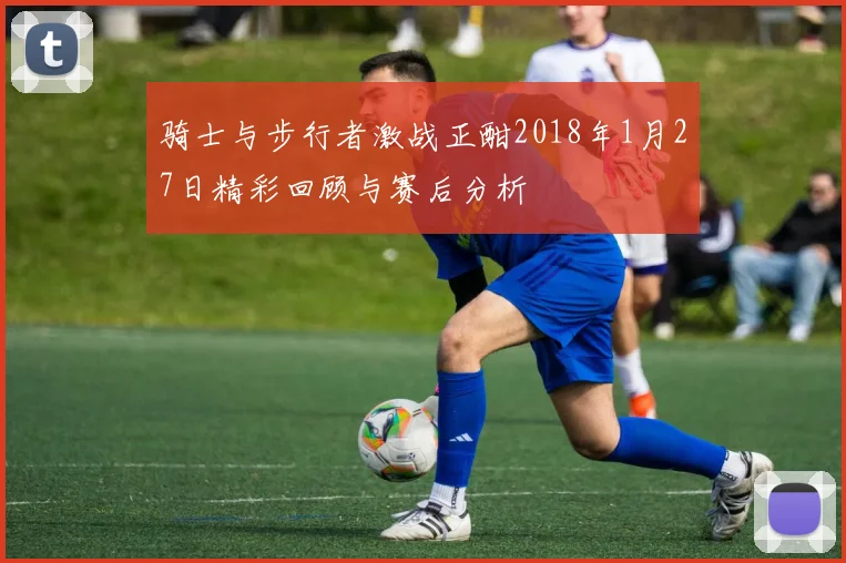 骑士与步行者激战正酣2018年1月27日精彩回顾与赛后分析