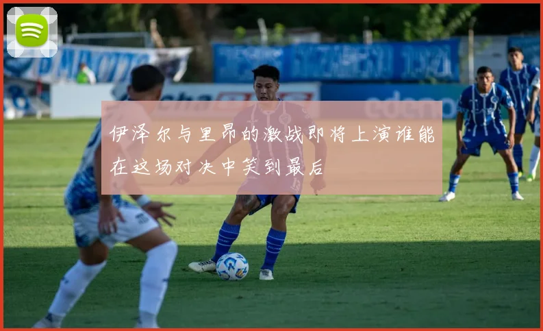 伊泽尔与里昂的激战即将上演谁能在这场对决中笑到最后