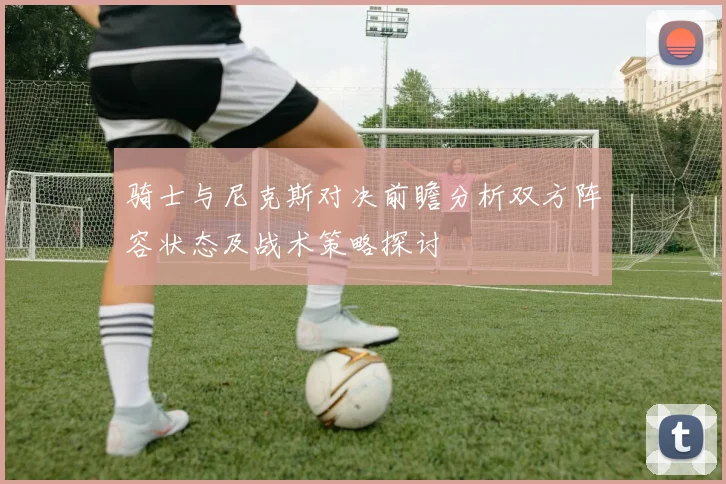 骑士与尼克斯对决前瞻分析双方阵容状态及战术策略探讨