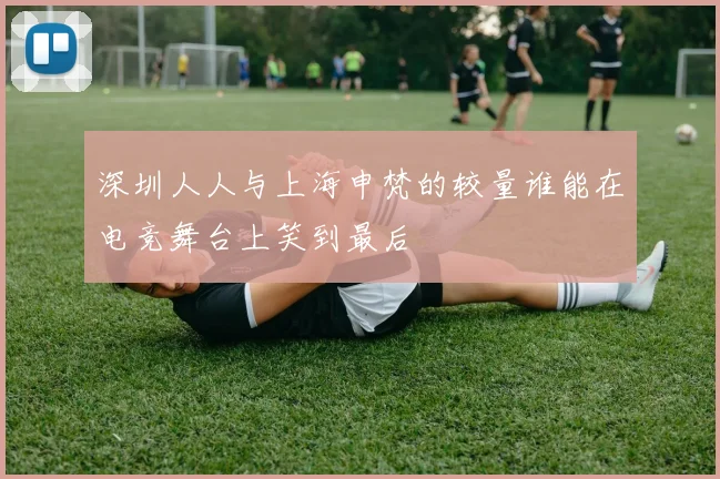 深圳人人与上海申梵的较量谁能在电竞舞台上笑到最后