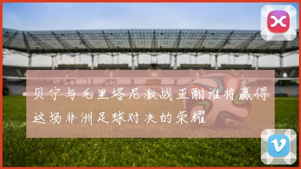 贝宁与毛里塔尼激战正酣谁将赢得这场非洲足球对决的荣耀