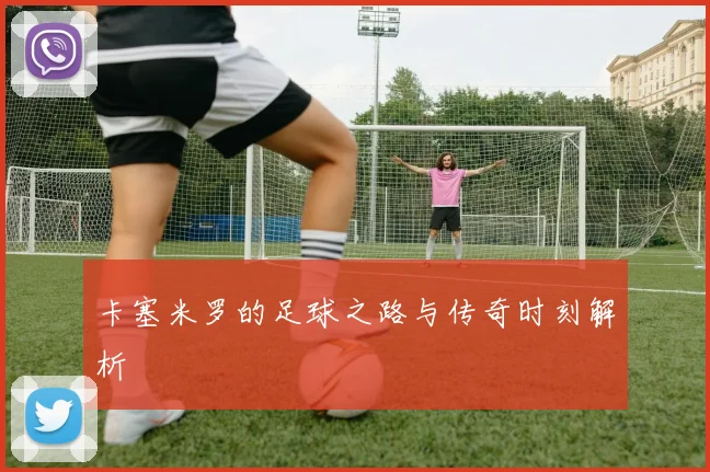 卡塞米罗的足球之路与传奇时刻解析