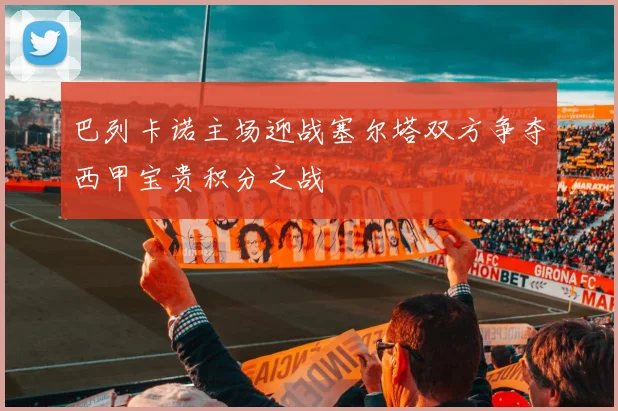 巴列卡诺主场迎战塞尔塔双方争夺西甲宝贵积分之战