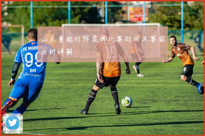 山东鲁能对阵柔佛比赛时间及赛前分析详解