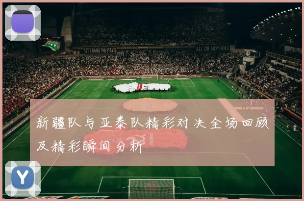 新疆队与亚泰队精彩对决全场回顾及精彩瞬间分析