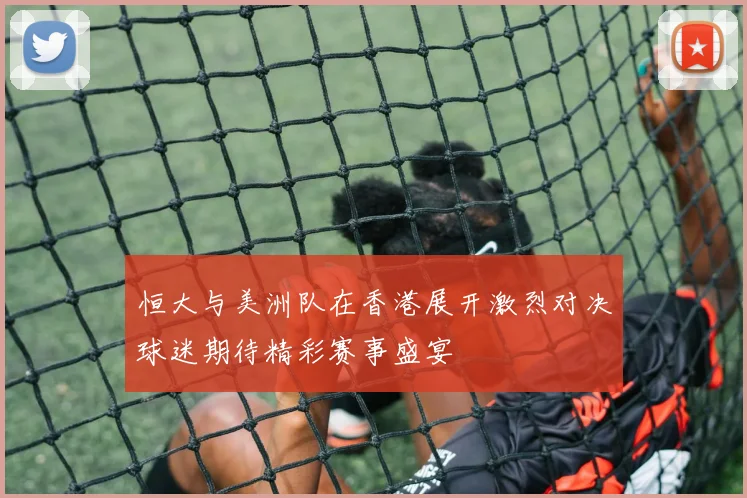 恒大与美洲队在香港展开激烈对决球迷期待精彩赛事盛宴