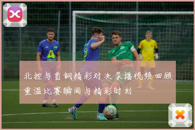 北控与首钢精彩对决录播视频回顾重温比赛瞬间与精彩时刻
