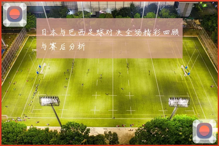 日本与巴西足球对决全场精彩回顾与赛后分析