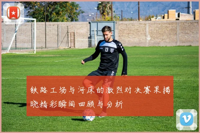 铁路工场与河床的激烈对决赛果揭晓精彩瞬间回顾与分析