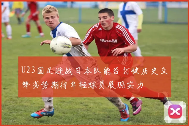 U23国足迎战日本队能否打破历史交锋劣势期待年轻球员展现实力