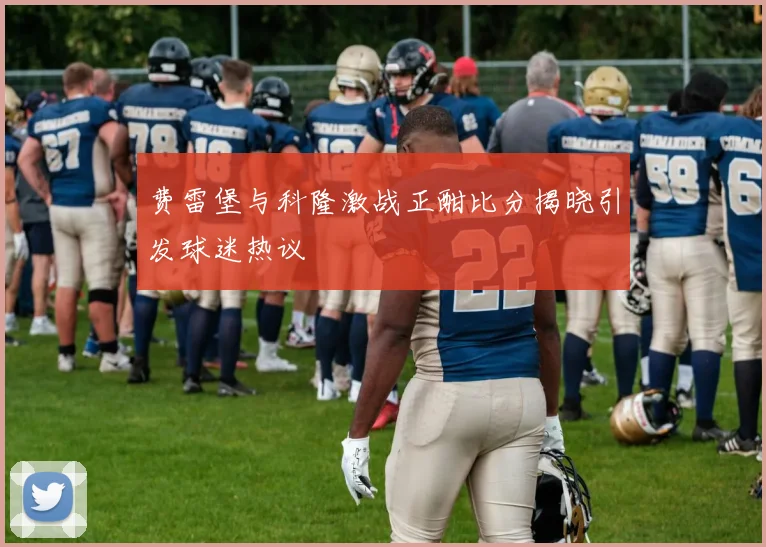 费雷堡与科隆激战正酣比分揭晓引发球迷热议